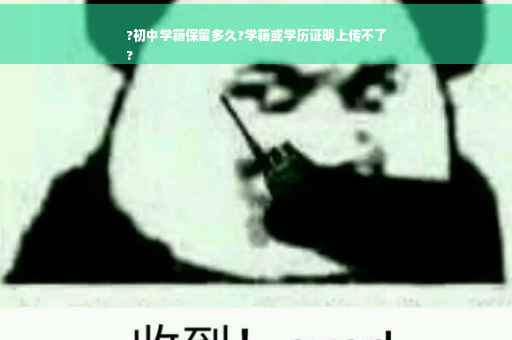 ?初中学籍保留多久?学籍或学历证明上传不了
?