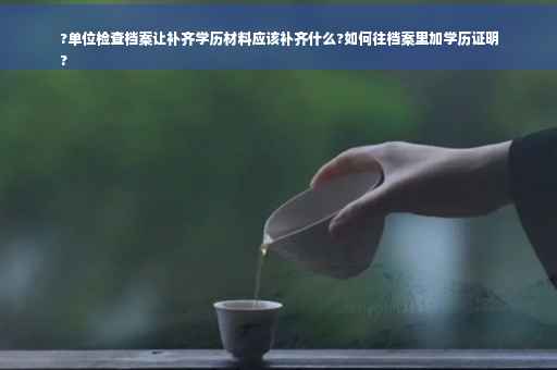 ?单位检查档案让补齐学历材料应该补齐什么?如何往档案里加学历证明
?