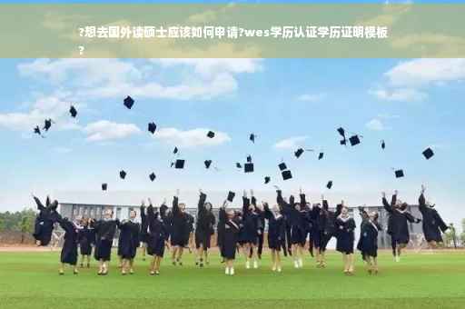 ?想去国外读硕士应该如何申请?wes学历认证学历证明模板
?