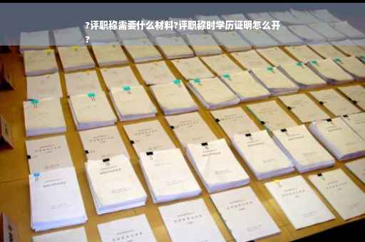 ?评职称需要什么材料?评职称时学历证明怎么开
?