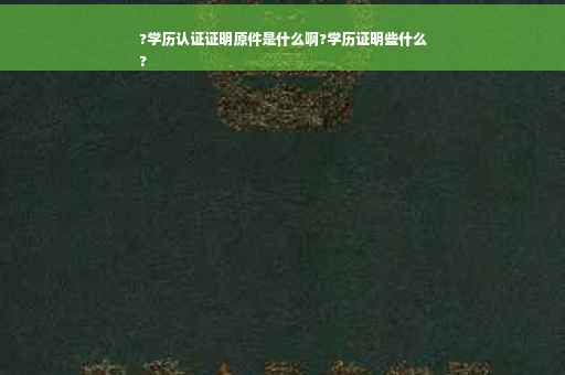 ?学历认证证明原件是什么啊?学历证明些什么
?