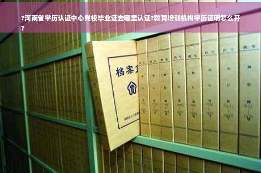 ?河南省学历认证中心党校毕业证去哪里认证?教育培训机构学历证明怎么开
?