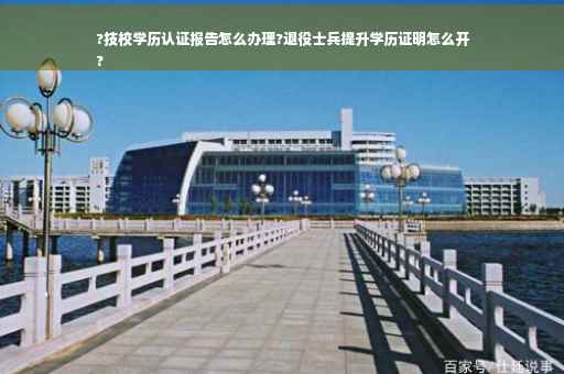 ?技校学历认证报告怎么办理?退役士兵提升学历证明怎么开
?