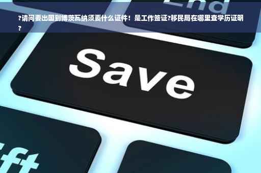 ?请问要出国到博茨瓦纳须要什么证件！是工作签证?移民局在哪里查学历证明
?