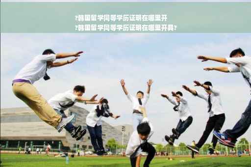 ?韩国留学同等学历证明在哪里开
?韩国留学同等学历证明在哪里开具?