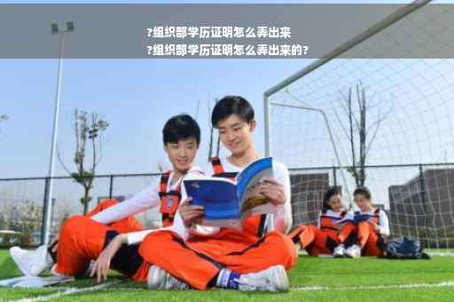 ?组织部学历证明怎么弄出来
?组织部学历证明怎么弄出来的?
