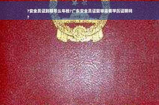 ?安全员证到期怎么年检?广东安全员证复审需要学历证明吗
?