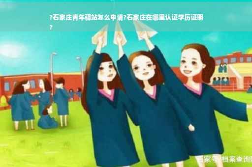 ?石家庄青年驿站怎么申请?石家庄在哪里认证学历证明
?