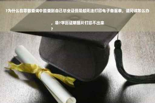 ?为什么在零散查询中能查到自己毕业证但是却无法打印电子备案表，请问该怎么办，急?学历证明图片打印不出来
?
