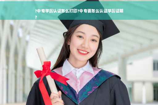 ?中专学历认证怎么打印?中专要怎么认证学历证明
?