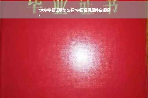 ?大学学籍证明怎么开?学历证明原件在哪呀
?
