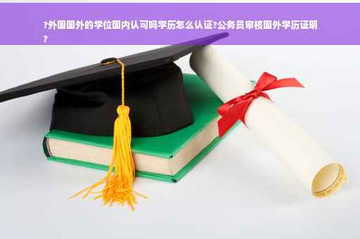 ?外国国外的学位国内认可吗学历怎么认证?公务员审核国外学历证明
?