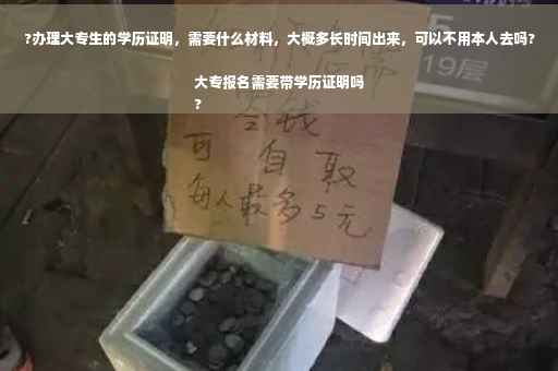 ?办理大专生的学历证明，需要什么材料，大概多长时间出来，可以不用本人去吗?大专报名需要带学历证明吗
?
