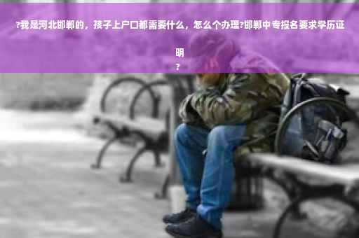 ?我是河北邯郸的，孩子上户口都需要什么，怎么个办理?邯郸中专报名要求学历证明
?