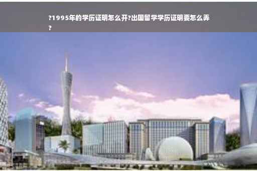 ?1995年的学历证明怎么开?出国留学学历证明要怎么弄
?