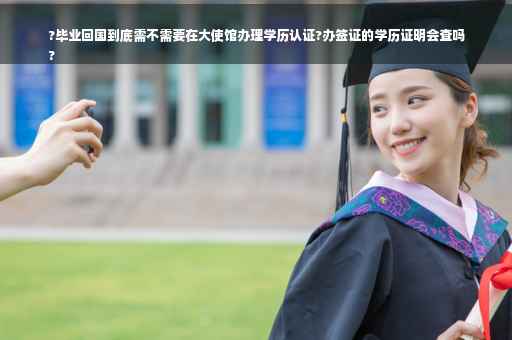 ?毕业回国到底需不需要在大使馆办理学历认证?办签证的学历证明会查吗
?