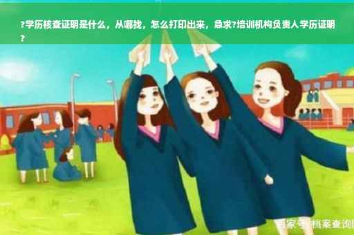 ?学历核查证明是什么，从哪找，怎么打印出来，急求?培训机构负责人学历证明
?