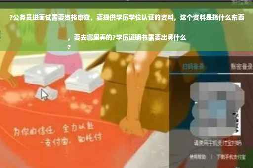 ?公务员进面试需要资格审查，要提供学历学位认证的资料，这个资料是指什么东西，要去哪里弄的?学历证明书需要出具什么
?
