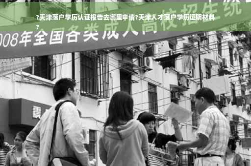?天津落户学历认证报告去哪里申请?天津人才落户学历证明材料
?