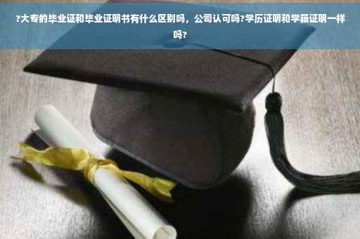 ?大专的毕业证和毕业证明书有什么区别吗，公司认可吗?学历证明和学籍证明一样吗?