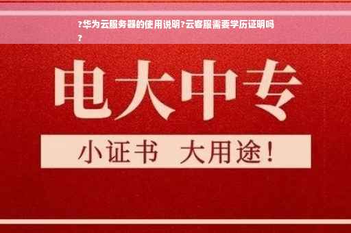 ?华为云服务器的使用说明?云客服需要学历证明吗
?