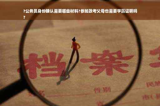 ?公务员身份确认需要哪些材料?参加政考父母也需要学历证明吗
?