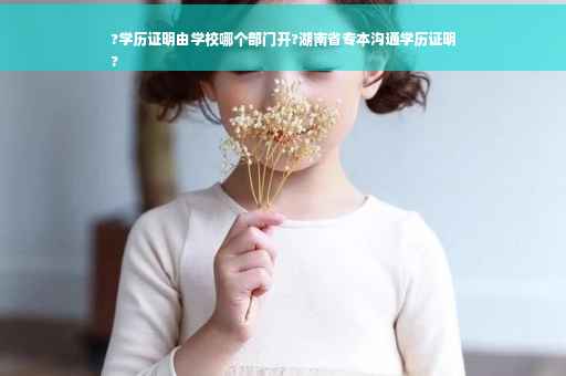 ?学历证明由学校哪个部门开?湖南省专本沟通学历证明
?