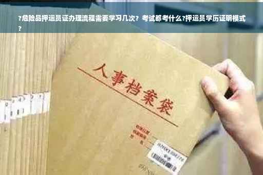 ?危险品押运员证办理流程需要学习几次？考试都考什么?押运员学历证明模式
?