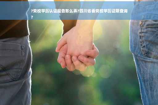 ?党校学历认证报告怎么弄?四川省委党校学历证明查询
?