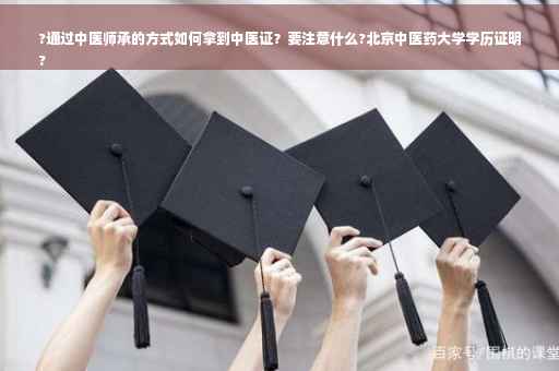 ?通过中医师承的方式如何拿到中医证？要注意什么?北京中医药大学学历证明
?