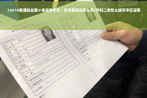 ?2018新课标全国Ⅱ卷高考作文，作文题目该怎么写?学科二类怎么填写学历证明
?