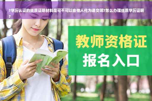 ?学历认证的纸质证明材料是可不可以由他人代为递交呢?怎么办理纸质学历证明
?