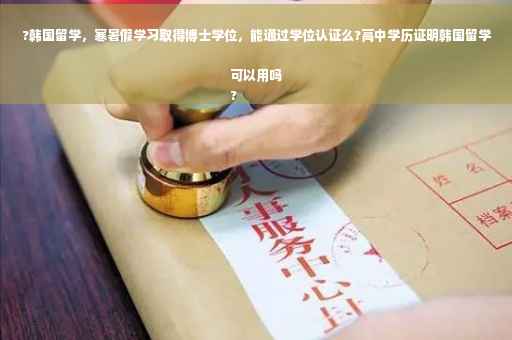 ?韩国留学，寒暑假学习取得博士学位，能通过学位认证么?高中学历证明韩国留学可以用吗
?
