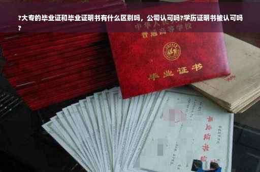 ?大专的毕业证和毕业证明书有什么区别吗，公司认可吗?学历证明书被认可吗
?