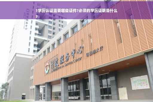 ?学历认证需要哪些证件?必须的学历证明是什么
?