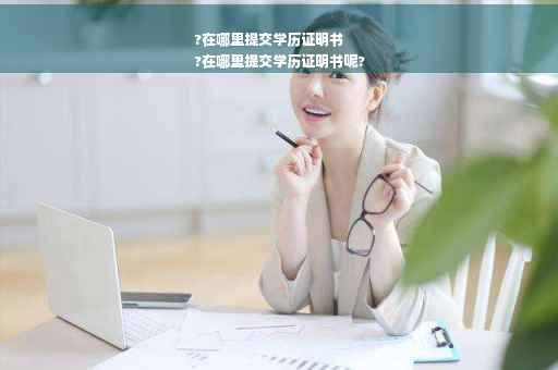 ?在哪里提交学历证明书
?在哪里提交学历证明书呢?
