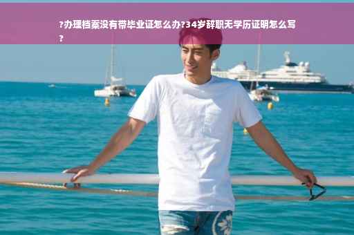?办理档案没有带毕业证怎么办?34岁辞职无学历证明怎么写
?