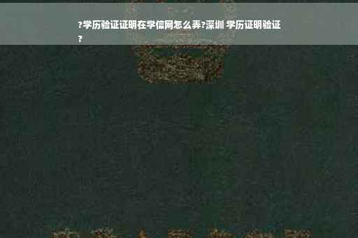 ?学历验证证明在学信网怎么弄?深圳 学历证明验证
?