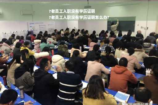 ?老员工入职没有学历证明
?老员工入职没有学历证明怎么办?
