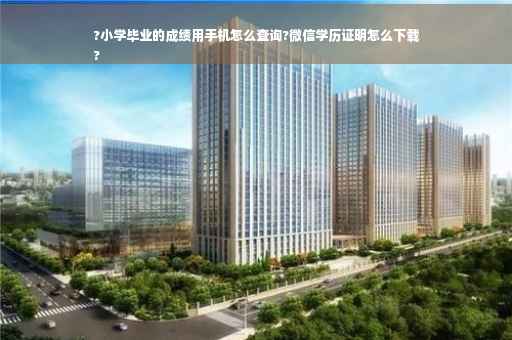 ?小学毕业的成绩用手机怎么查询?微信学历证明怎么下载
?