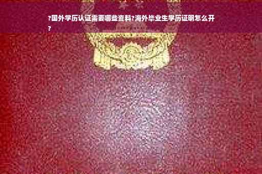 ?国外学历认证需要哪些资料?海外毕业生学历证明怎么开
?