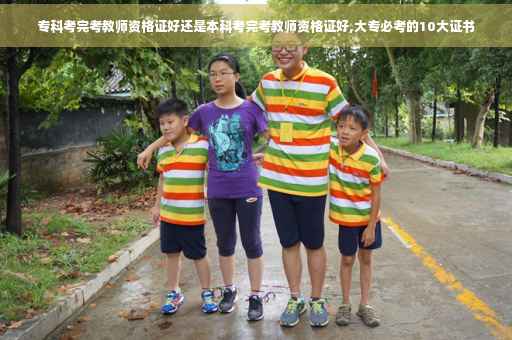 专科考完考教师资格证好还是本科考完考教师资格证好,大专必考的10大证书