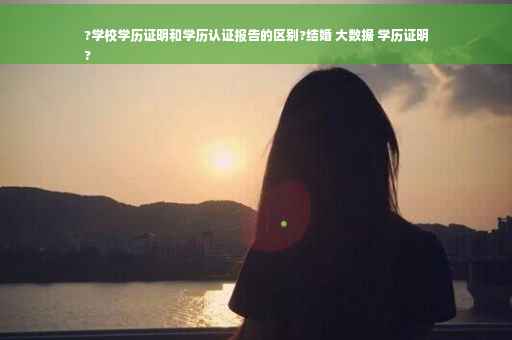 ?学校学历证明和学历认证报告的区别?结婚 大数据 学历证明
?