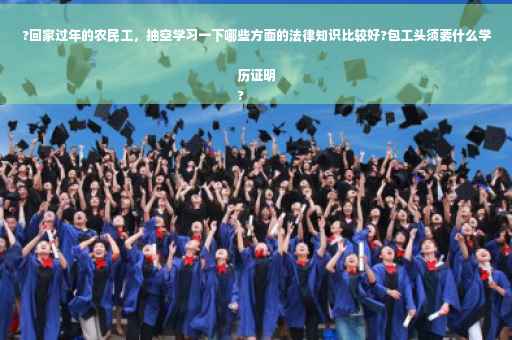 ?回家过年的农民工，抽空学习一下哪些方面的法律知识比较好?包工头须要什么学历证明
?