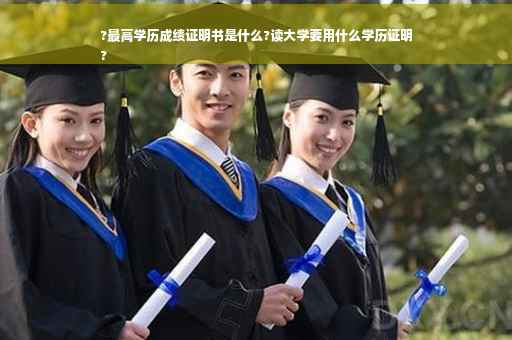?最高学历成绩证明书是什么?读大学要用什么学历证明
?