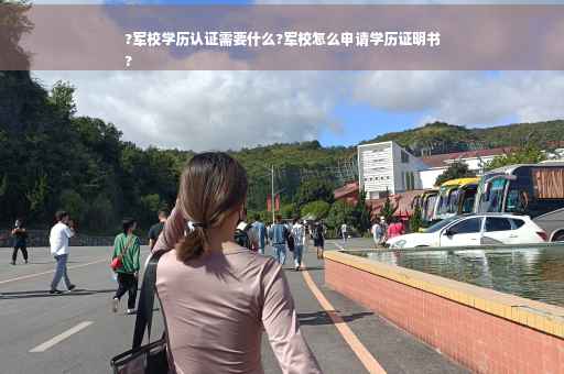 ?军校学历认证需要什么?军校怎么申请学历证明书
?
