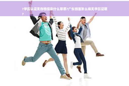 ?学历认证无存档信息什么意思?广东档案怎么填无学历证明
?