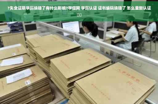 ?失业证明学历填错了有什么影响?学信网 学历认证 证书编码填错了 怎么重新认证⚡️