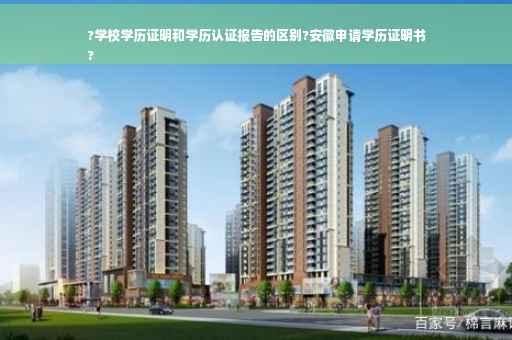 ?学校学历证明和学历认证报告的区别?安徽申请学历证明书
?