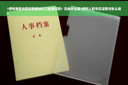 ?伊利集团总部招聘要进行几轮面试啊？问些什么啊?伊利入职学历证明书怎么填
?